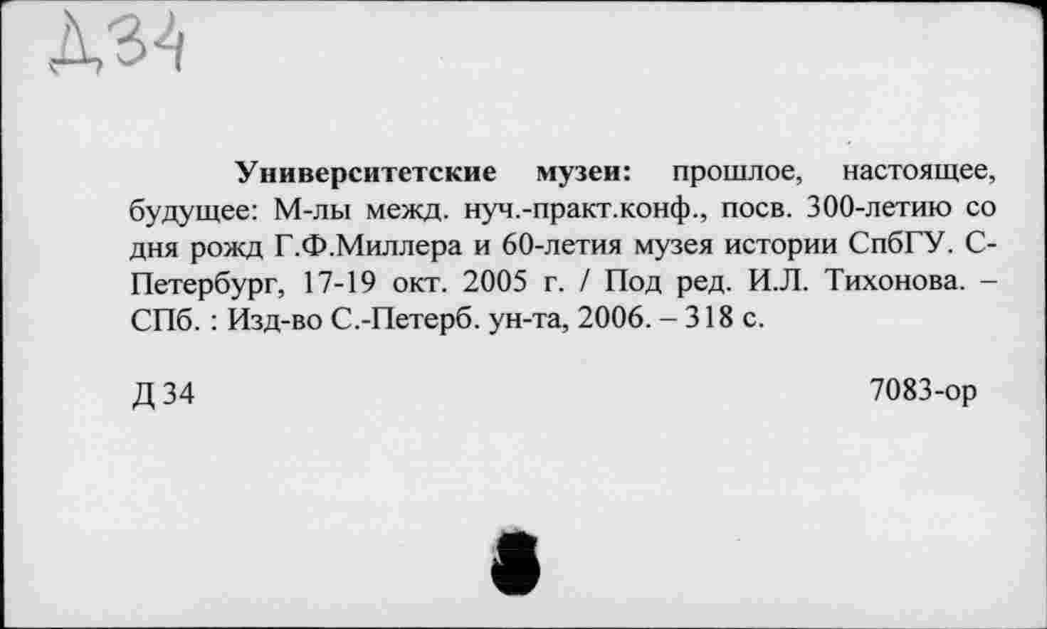 ﻿№
Университетские музеи: прошлое, настоящее, будущее: М-лы межд. нуч.-практ.конф., поев. 300-летию со дня рожд Г.Ф.Миллера и 60-летия музея истории СпбГУ. С-Петербург, 17-19 окт. 2005 г. / Под ред. И.Л. Тихонова. -СПб. : Изд-во С.-Петерб. ун-та, 2006. - 318 с.
Д34
7083-ор